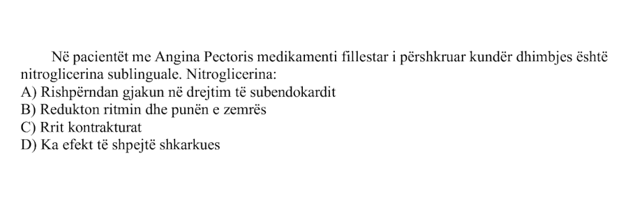 Në pacientët me Angina Pectoris, medikamenti fillestar i përshkruar kundër dhimbjes është nitroglicerina sublinguale. Nitroglicerina: A) Rishpërndan gjakun në drejtim të subendokardit B) Redukton ritmin dhe punën e zemrës C) Rrit kontrakturat D) Ka efekt të shpejtë shkarkues