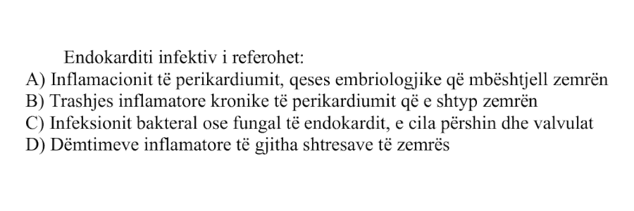 Endokarditi infektiv i referohet: A) Inflamacionit të perikardiumit, qeses embriologjike që mbështjell zemrën B) Trashjes inflamatore kronike të perikardiumit që e shtyp zemrën C) Infeksionit bakterial ose fungal të endokardit, e cila përshin dhe valvulat D) Dëmtimeve inflamatore të gjitha shtresave të zemrës