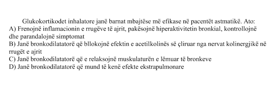 Glukokortikoidet inhalatore janë barnat mbajtëse më efikase në pacientët astmatikë. Ato: A) Frenojnë inflamacionin e rrugëve të ajrit, pakësojnë hiperaktivitetin bronkial, kontrollojnë dhe parandalojnë simptomat B) Janë bronkodilatatorë që bllokojnë efektin e acetilkolinës së çliruar nga nervat kolinergjikë në rrugët e ajrit C) Janë bronkodilatatorë që e relaksojnë muskulaturën e lëmuar të bronkeve D) Janë bronkodilatatorë që mund të kenë efekte ekstrapulmonare