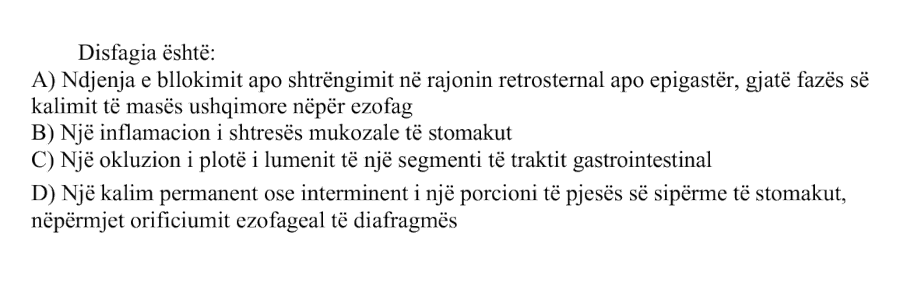 Disfagia është: A) Ndjenja e bllokimit apo shtrëngimit në rajonin retrosternal apo epigastër, gjatë fazës së kalimit të masës ushqimore nëpër ezofag B) Një inflamacion i shtresës mukozale të stomakut C) Një okluzion i plotë i lumenit të një segmenti të traktit gastrointestinal D) Një kalim permanent ose intermitent i një porcioni të pjesës së sipërme të stomakut, nëpërmjet orificiumit ezofageal të diafragmës
