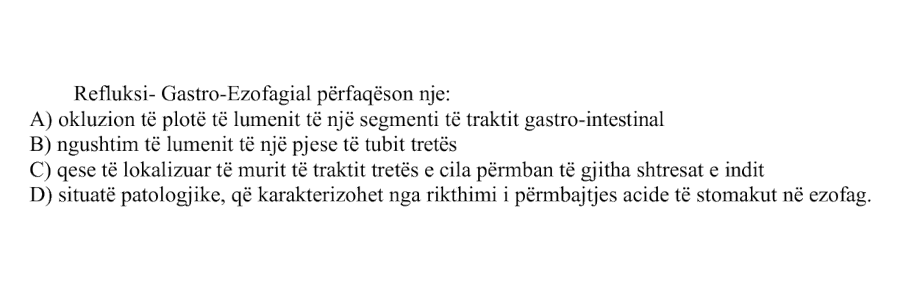 Refluksi gastro-ezofageal përfaqëson një: A) Okluzion të plotë të lumenit të një segmenti të traktit gastro-intestinal B) Ngushtim të lumenit të një pjese të tubit tretës C) Qese të lokalizuar të murit të traktit tretës e cila përmban të gjitha shtresat e indit D) Situatë patologjike, që karakterizohet nga rikthimi i përmbajtjes acide të stomakut në ezofag