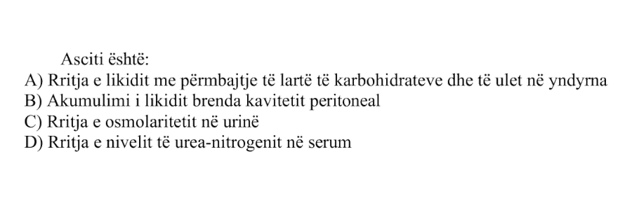 Asciti është: A) Rritja e likidit me përmbajtje të lartë të karbohidrateve dhe të ulët në yndyrna B) Akumulimi i likidit brenda kavitetit peritoneal C) Rritja e osmolaritetit në urinë D) Rritja e nivelit të urea-nitrogenit në serum