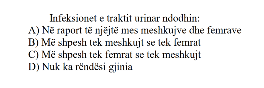 Infeksionet e traktit urinar ndodhin: A) Në raport të njëjtë mes meshkujve dhe femrave B) Më shpesh tek meshkujt se tek femrat C) Më shpesh tek femrat se tek meshkujt D) Nuk ka rëndësi gjinia