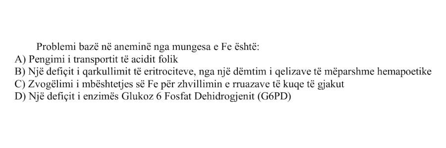 Problemi bazë në aneminë nga mungesa e Fe është: A) Pengimi i transportit të acidit folik B) Një defiçit i qarkullimit të eritrociteve, nga një dëmtim i qelizave të mëparshme hemopoetike C) Zvogëlimi i mbështetjes së Fe për zhvillimin e rruazave të kuqe të gjakut D) Një defiçit i enzimës Glukoz 6 Fosfat Dehidrogjenit (G6PD)