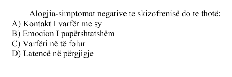 Alogjia, si simptomë negative te skizofrenia, do të thotë: A) Kontakt i varfër me sy B) Emocion i papërshtatshëm C) Varfëri në të folur D) Latencë në përgjigje