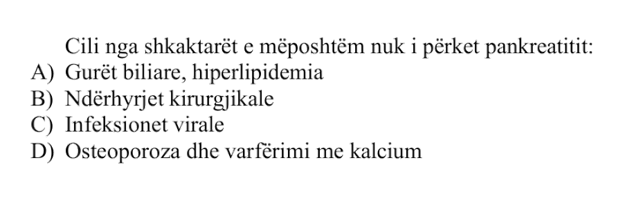 Cili nga shkaktarët e mëposhtëm nuk i përket pankreatitit: A) Gurët biliare, hiperlipidemia B) Ndërhyrjet kirurgjikale C) Infeksionet virale D) Osteoporoza dhe varfërimi me kalcium
