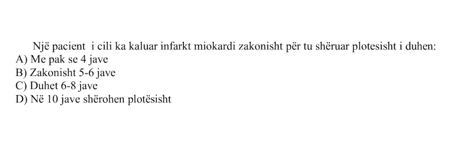 Një pacient i cili ka kaluar infarkt miokardi zakonisht për t’u shëruar plotësisht i duhen: A) Më pak se \(4\) javë B) Zakonisht \(5\)-\(6\) javë C) Duhet \(6\)-\(8\) javë D) Në \(10\) javë shërohen plotësisht