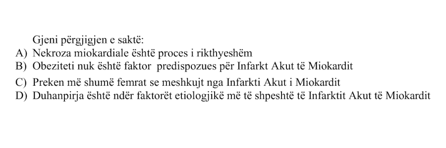 Gjeni përgjigjen e saktë: A) Nekroza miokardiale është proces i rikthyeshëm B) Obeziteti nuk është faktor predispozues për Infarkt Akut të Miokardit C) Preken më shumë femrat se meshkujt nga Infarkti Akut i Miokardit D) Duhanpirja është ndër faktorët etiologjikë më të shpeshtë të Infarktit Akut të Miokardit