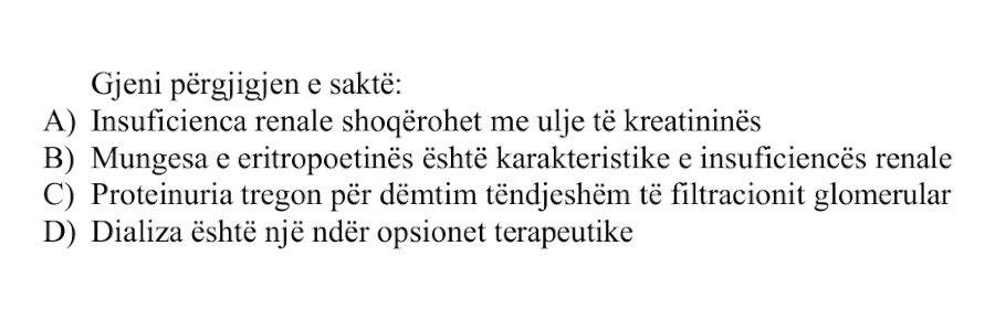 Gjeni përgjigjen e saktë: A) Insuficienca renale shoqërohet me ulje të kreatininës B) Mungesa e eritropoetinës është karakteristike e insuficiencës renale C) Proteinuria tregon për dëmtim të ndjeshëm të filtracionit glomerular D) Dializa është një ndër opsionet terapeutike