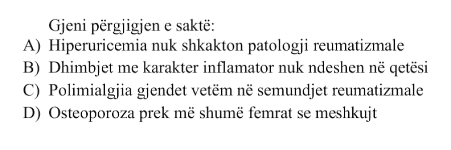 Gjeni përgjigjen e saktë: A) Hiperuricemia nuk shkakton patologji reumatizmale B) Dhimbjet me karakter inflamator nuk ndeshen në qetësi C) Polimialgjia gjendet vetëm në sëmundjet reumatizmale D) Osteoporoza prek më shumë femrat se meshkujt