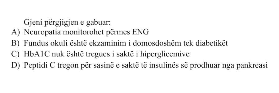 Gjeni përgjigjen e gabuar: A) Neuropatia monitorohet përmes ENG B) Fundus okuli është ekzaminimi i domosdoshëm tek diabetikët C) HbA1C nuk është tregues i saktë i hiperglicemive D) Peptidi C tregon për sasinë e saktë të insulinës së prodhuar nga pankreasi