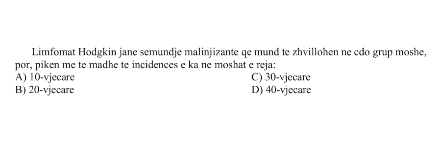 Limfomat Hodgkin janë sëmundje malinjizante që mund të zhvillohen në çdo grup moshe, por pikën më të madhe të incidencës e kanë në moshat e reja: A) 10-vjeçare B) 20-vjeçare C) 30-vjeçare D) 40-vjeçare