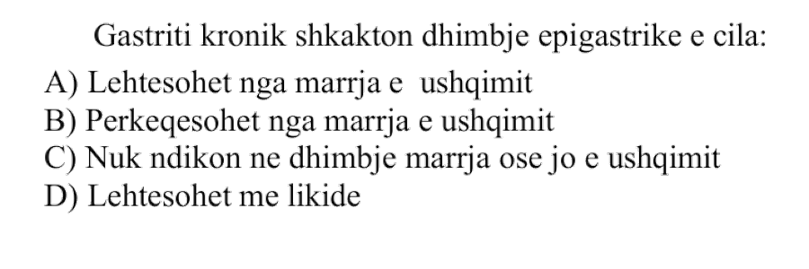 Gastriti kronik shkakton dhimbje epigastrike e cila: A) Lehtësohet nga marrja e ushqimit B) Përkeqësohet nga marrja e ushqimit C) Nuk ndikon në dhimbje marrja ose jo e ushqimit D) Lehtësohet me likide