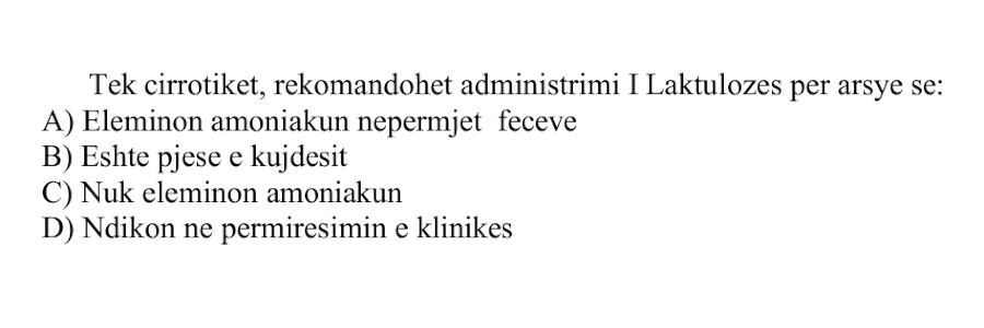 Tek cirrotikët, rekomandohet administrimi i laktulozës për arsye se: A) Eliminon amoniakun nëpërmjet feçeve B) Është pjesë e kujdesit C) Nuk eliminon amoniakun D) Ndikon në përmirësimin e klinikës