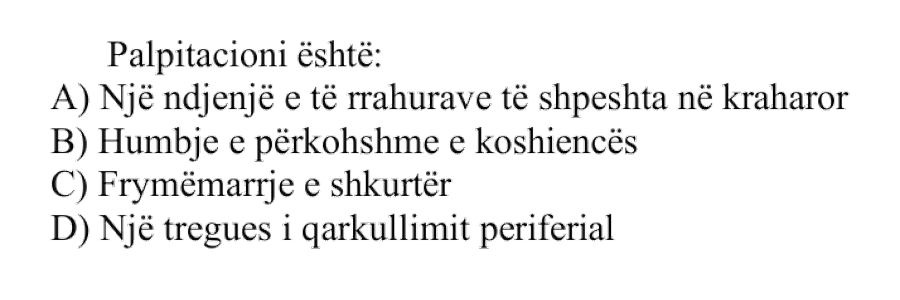 Palpitacioni është: A) Një ndjenjë e të rrahurave të shpeshta në kraharor B) Humbje e përkohshme e koshiencës C) Frymëmarrje e shkurtër D) Një tregues i qarkullimit periferik