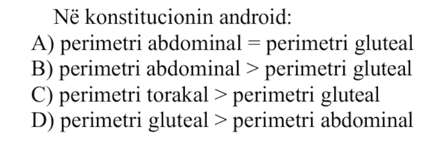 Në konstitucionin android: A) Perimetri abdominal = perimetri gluteal B) Perimetri abdominal > perimetri gluteal C) Perimetri torakal > perimetri gluteal D) Perimetri gluteal > perimetri abdominal