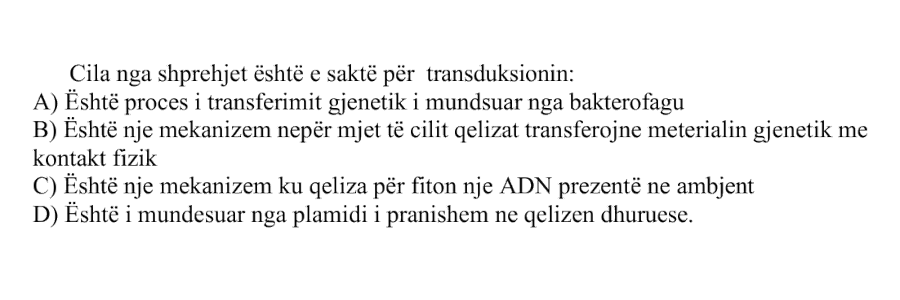 Cila nga shprehjet është e saktë për transduksionin? A) Është proces i transferimit gjenetik i mundësuar nga bakterofagu B) Është një mekanizëm nëpërmjet të cilit qelizat transferojnë materialin gjenetik me kontakt fizik C) Është një mekanizëm ku qeliza përfiton një ADN prezente në ambient D) Është i mundësuar nga plazmidi i pranishëm në qelizën dhuruese