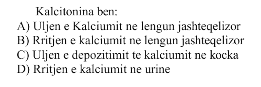 Kalcitonina bën: A) Uljen e kalciumit në lëngun jashtëqelizor B) Rritjen e kalciumit në lëngun jashtëqelizor C) Uljen e depozitimit të kalciumit në kocka D) Rritjen e kalciumit në urinë