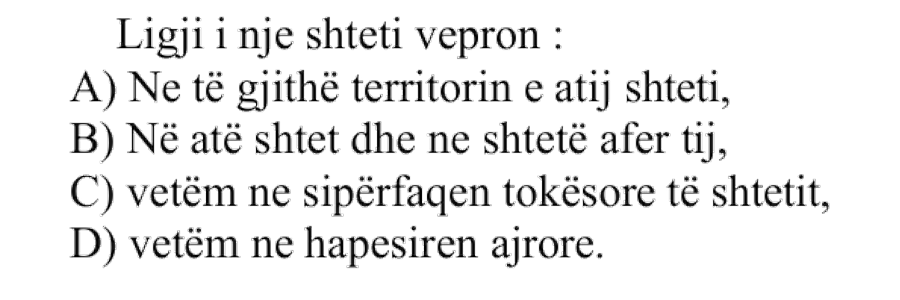 Ligji i një shteti vepron: A) Në të gjithë territorin e atij shteti B) Në atë shtet dhe në shtetet afër tij C) Vetëm në sipërfaqen tokësore të shtetit D) Vetëm në hapësirën ajrore