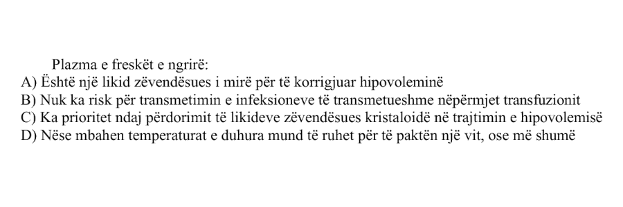 Plazma e freskët e ngrirë: A) Është një likid zëvendësues i mirë për të korrigjuar hipovoleminë B) Nuk ka risk për transmetimin e infeksioneve të transmetueshme nëpërmjet transfuzionit C) Ka prioritet ndaj përdorimit të likideve zëvendësues kristaloidë në trajtimin e hipovolemisë D) Nëse mbahen temperaturat e duhura mund të ruhet për të paktën një vit, ose më shumë