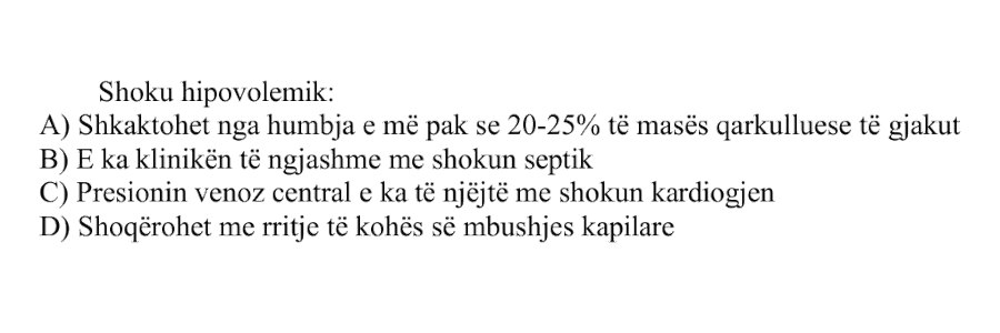Shoku hipovolemik: A) Shkaktohet nga humbja e më pak se 20-25% të masës qarkulluese të gjakut B) E ka klinikën të ngjashme me shokun septik C) Presionin venoz central e ka të njëjtë me shokun kardiogjen D) Shoqërohet me rritje të kohës së mbushjes kapilare