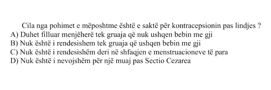 Cila nga pohimet e mëposhtme është e saktë për kontracepsionin pas lindjes? A) Duhet filluar menjëherë tek gruaja që nuk ushqen bebin me gji B) Nuk është i rëndësishëm tek gruaja që ushqen bebin me gji C) Nuk është i rëndësishëm deri në shfaqjen e menstruacioneve të para D) Nuk është i nevojshëm për një muaj pas Sectio Cezarea