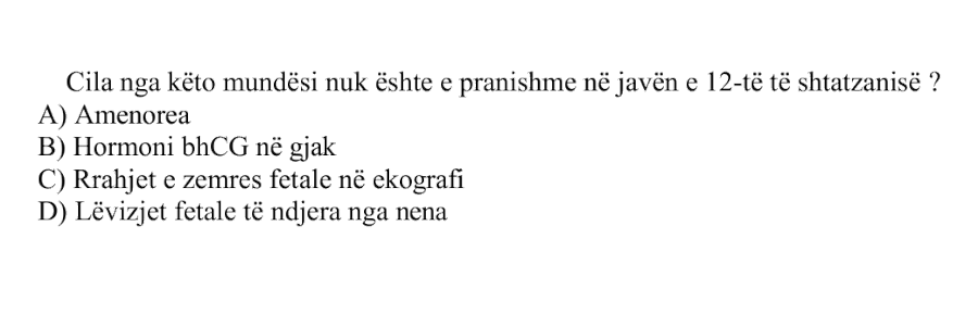 Cila nga këto mundësi nuk është e pranishme në javën e \(12\)-të të shtatzanisë? A) Amenorea B) Hormoni \(\beta\text{-hCG}\) në gjak C) Rrahjet e zemrës fetale në ekografi D) Lëvizjet fetale të ndjera nga nëna