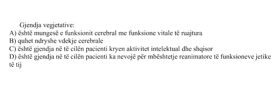 Gjendja vegjetative: A) Është mungesë e funksionit cerebral me funksione vitale të ruajtura B) Quhet ndryshe vdekje cerebrale C) Është gjendja në të cilën pacienti kryen aktivitet intelektual dhe shqisor D) Është gjendja në të cilën pacienti ka nevojë për mbështetje reanimatore të funksioneve jetike të tij