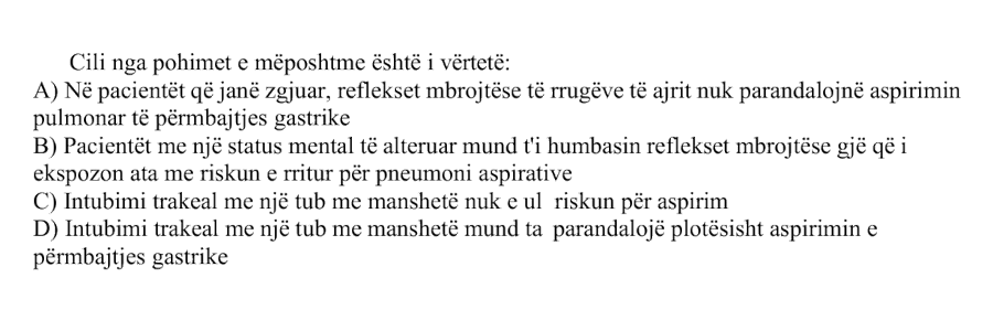 Cili nga pohimet e mëposhtme është i vërtetë? A) Në pacientët që janë zgjuar, reflekset mbrojtëse të rrugëve të ajrit nuk parandalojnë aspirimin pulmonar të përmbajtjes gastrike B) Pacientët me një status mental të alteruar mund t’i humbasin reflekset mbrojtëse, gjë që i ekspozon ata me riskun e rritur për pneumoni aspirative C) Intubimi trakeal me një tub me manshetë nuk e ul riskun për aspirim D) Intubimi trakeal me një tub me manshetë mund ta parandalojë plotësisht aspirimin e përmbajtjes gastrike