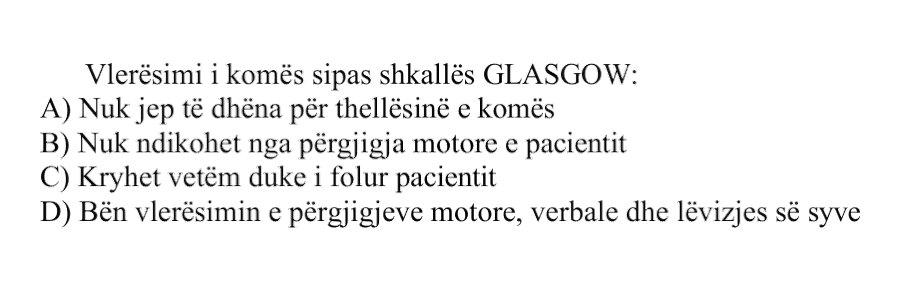 Vlerësimi i komës sipas shkallës Glasgow: A) Nuk jep të dhëna për thellësinë e komës B) Nuk ndikohet nga përgjigja motore e pacientit C) Kryhet vetëm duke i folur pacientit D) Bën vlerësimin e përgjigjeve motore, verbale dhe lëvizjes së syve