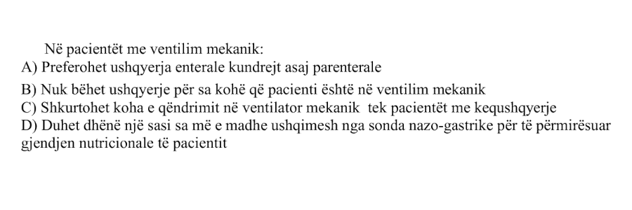 Në pacientët me ventilim mekanik: A) Preferohet ushqyerja enterale kundrejt asaj parenterale B) Nuk bëhet ushqyerje për sa kohë që pacienti është në ventilim mekanik C) Shkurtohet koha e qëndrimit në ventilator mekanik tek pacientët me kequshqyerje D) Duhet dhënë një sasi sa më e madhe ushqimesh nga sonda nazo-gastrike për të përmirësuar gjendjen nutricionale të pacientit