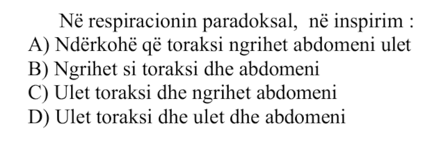 Në respiracionin paradoksal, në inspirim: A) Ndërkohë që toraksi ngrihet, abdomeni ulet B) Ngrihet si toraksi dhe abdomeni C) Ulet toraksi dhe ngrihet abdomeni D) Ulet toraksi dhe ulet dhe abdomeni