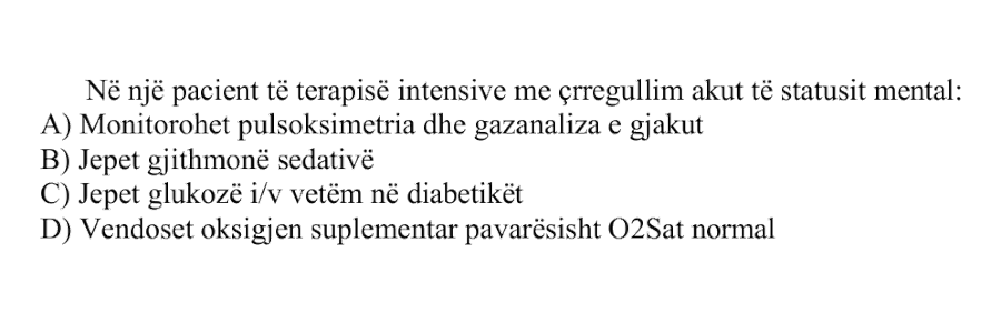 Në një pacient të terapisë intensive me çrregullim akut të statusit mental: A) Monitorohet pulsoksimetria dhe gazanaliza e gjakut B) Jepet gjithmonë sedativë C) Jepet glukozë intravenoze vetëm në diabetikët D) Vendoset oksigjen suplementar pavarësisht \(\text{O}_2\text{Sat}\) normal