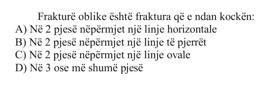 Frakturë oblike është fraktura që e ndan kockën: A) Në \(2\) pjesë nëpërmjet një linje horizontale B) Në \(2\) pjesë nëpërmjet një linje të pjerrët C) Në \(2\) pjesë nëpërmjet një linje ovale D) Në \(3\) ose më shumë pjesë