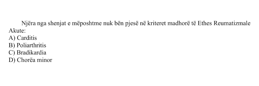 Njëra nga shenjat e mëposhtme nuk bën pjesë në kriteret madhore të Ethes Reumatizmale Akute: A) Carditis B) Poliarthritis C) Bradikardia D) Chorea minor