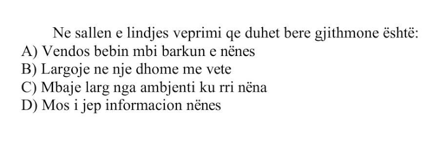 Në sallën e lindjes veprimi që duhet bërë gjithmonë është: A) Vendos bebin mbi barkun e nënës B) Largoje në një dhomë më vete C) Mbaje larg nga ambienti ku rri nëna D) Mos i jep informacion nënës