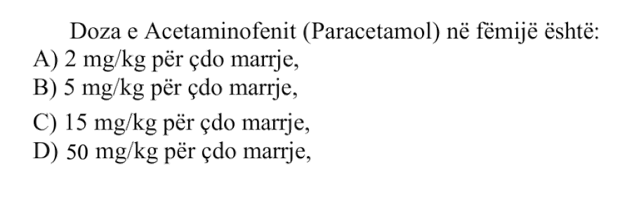 Doza e Acetaminofenit ose Paracetamolit në fëmijë është: A) \(2 \ \text{mg}/\text{kg}\) për çdo marrje B) \(5 \ \text{mg}/\text{kg}\) për çdo marrje C) \(15 \ \text{mg}/\text{kg}\) për çdo marrje D) \(50 \ \text{mg}/\text{kg}\) për çdo marrje