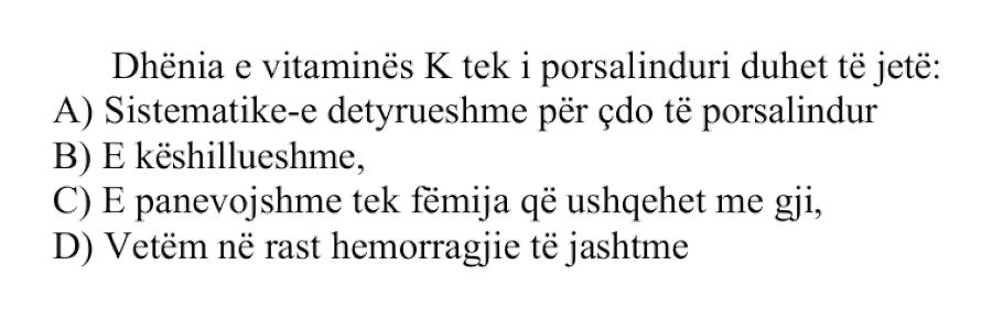 Dhënia e vitaminës K tek një i porsalindur duhet të jetë: A) Sistematike, e detyrueshme për çdo të porsalindur B) E këshillueshme C) E panevojshme tek fëmija që ushqehet me gji D) Vetëm në rast hemorragjie të jashtme