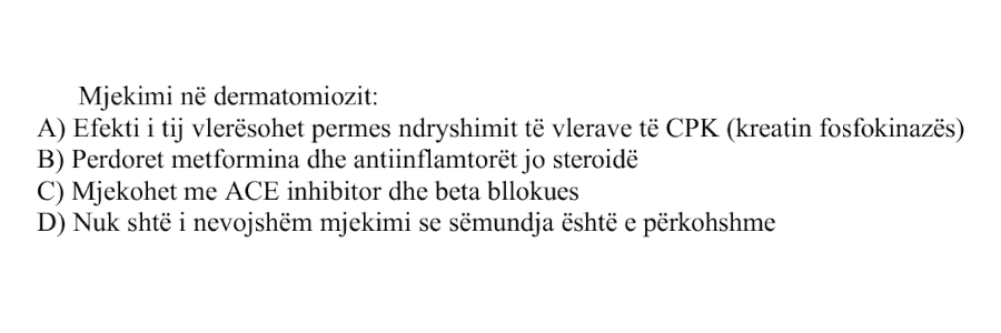 Mjekimi në dermatomiozit: A) Efekti i tij vlerësohet përmes ndryshimit të vlerave të CPK, kreatin fosfokinazës B) Përdoret metformina dhe antiinflamatorët josteroidë C) Mjekohet me ACE inhibitor dhe beta bllokues D) Nuk është i nevojshëm mjekimi se sëmundja është e përkohshme