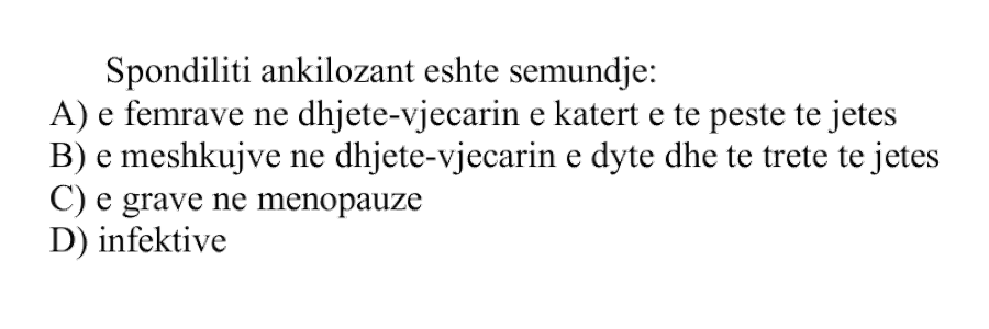 Spondiliti ankilozant është sëmundje: A) E femrave në dhjetëvjeçarin e katërt e të pestë të jetës B) E meshkujve në dhjetëvjeçarin e dytë dhe të tretë të jetës C) E grave në menopauzë D) Infektive