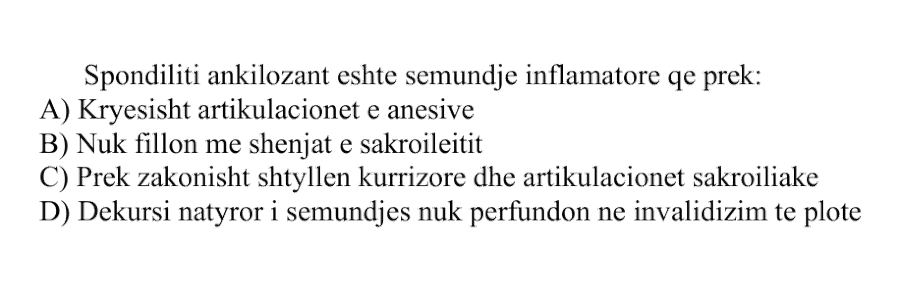 Spondiliti ankilozant është sëmundje inflamatore që prek: A) Kryesisht artikulacionet e anësive B) Nuk fillon me shenjat e sakroileitit C) Prek zakonisht shtyllën kurrizore dhe artikulacionet sakroiliake D) Dekursi natyror i sëmundjes nuk përfundon në invalidizim të plotë