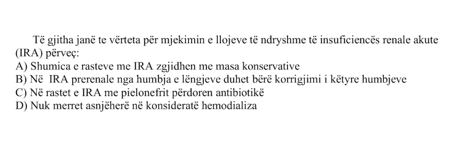 Të gjitha janë të vërteta për mjekimin e llojeve të ndryshme të insuficiencës renale akute, IRA, përveç: A) Shumica e rasteve me IRA zgjidhen me masa konservative B) Në IRA prerenale nga humbja e lëngjeve duhet bërë korrigjimi i këtyre humbjeve C) Në rastet e IRA me pielonefrit përdoren antibiotikë D) Nuk merret asnjëherë në konsideratë hemodializa