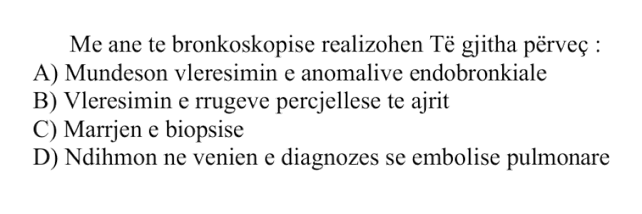 Me anë të bronkoskopisë realizohen të gjitha, përveç: A) Mundëson vlerësimin e anomalive endobronkiale B) Vlerësimin e rrugëve përcjellëse të ajrit C) Marrjen e biopsisë D) Ndihmon në vënien e diagnozës së embolisë pulmonare