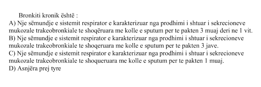 Bronkiti kronik është: A) Një sëmundje e sistemit respirator e karakterizuar nga prodhimi i shtuar i sekrecioneve mukozale trakeobronkiale, të shoqëruara me kollë e sputum për të paktën \(3\) muaj deri në \(1\) vit B) Një sëmundje e sistemit respirator e karakterizuar nga prodhimi i shtuar i sekrecioneve mukozale trakeobronkiale, të shoqëruara me kollë e sputum për të paktën \(3\) javë C) Një sëmundje e sistemit respirator e karakterizuar nga prodhimi i shtuar i sekrecioneve mukozale trakeobronkiale, të shoqëruara me kollë e sputum për të paktën \(1\) muaj D) Asnjëra prej tyre