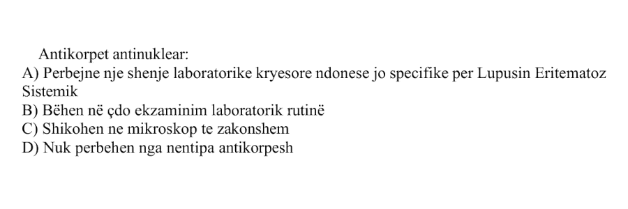 Antikorpet antinuklear: A) Përbëjnë një shenjë laboratorike kryesore ndonëse jo specifike për Lupusin Eritematoz Sistemik B) Bëhen në çdo ekzaminim laboratorik rutinë C) Shikohen në mikroskop të zakonshëm D) Nuk përbëhen nga nëntipa antikorpesh