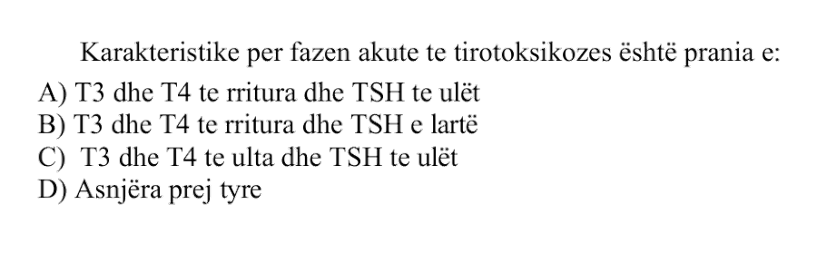 Karakteristike për fazën akute të tirotoksikozës është prania e: A) \(\text{T}_3\) dhe \(\text{T}_4\) të rritura dhe \(\text{TSH}\) të ulët B) \(\text{T}_3\) dhe \(\text{T}_4\) të rritura dhe \(\text{TSH}\) e lartë C) \(\text{T}_3\) dhe \(\text{T}_4\) të ulëta dhe \(\text{TSH}\) të ulët D) Asnjëra prej tyre