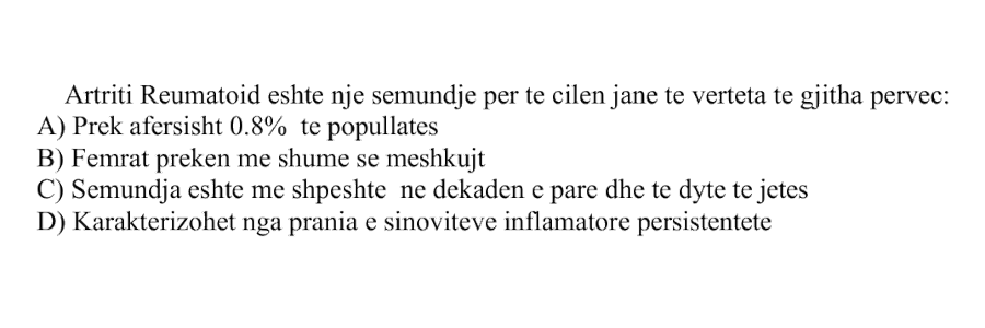 Artriti Reumatoid është një sëmundje për të cilën janë të vërteta të gjitha, përveç: A) Prek afërsisht \(0.8\%\) të popullatës B) Femrat preken më shumë se meshkujt C) Sëmundja është më e shpeshtë në dekadën e parë dhe të dytë të jetës D) Karakterizohet nga prania e sinoviteve inflamatore persistente