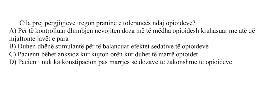 Cila prej përgjigjeve tregon praninë e tolerancës ndaj opioideve? A) Për të kontrolluar dhimbjen nevojiten doza më të mëdha opioidesh krahasuar me atë që mjaftonte javët e para B) Duhen dhënë stimulantë për të balancuar efektet sedative të opioideve C) Pacienti bëhet anksioz kur kujton orën kur duhet të marrë opioidet D) Pacienti nuk ka konstipacion pas marrjes së dozave të zakonshme të opioideve