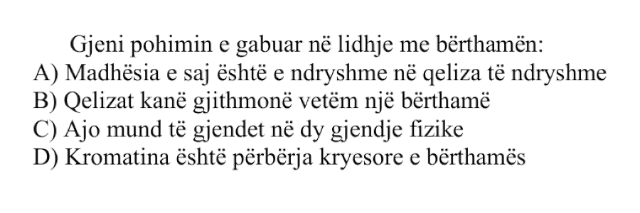 Gjeni pohimin e gabuar në lidhje me bërthamën: A) Madhësia e saj është e ndryshme në qeliza të ndryshme B) Qelizat kanë gjithmonë vetëm një bërthamë C) Ajo mund të gjendet në dy gjendje fizike D) Kromatina është përbërja kryesore e bërthamës