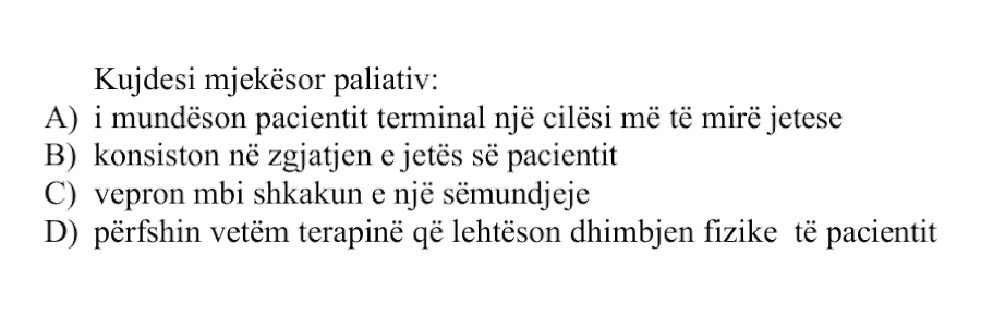 Kujdesi mjekësor paliativ: A) i mundëson pacientit terminal një cilësi më të mirë jetese B) konsiston në zgjatjen e jetës së pacientit C) vepron mbi shkakun e një sëmundjeje D) përfshin vetëm terapinë që lehtëson dhimbjen fizike të pacientit